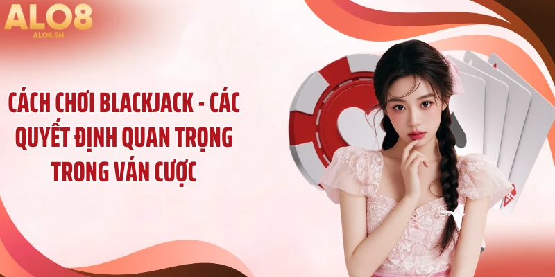 Cách chơi blackjack - các quyết định quan trọng trong ván cược